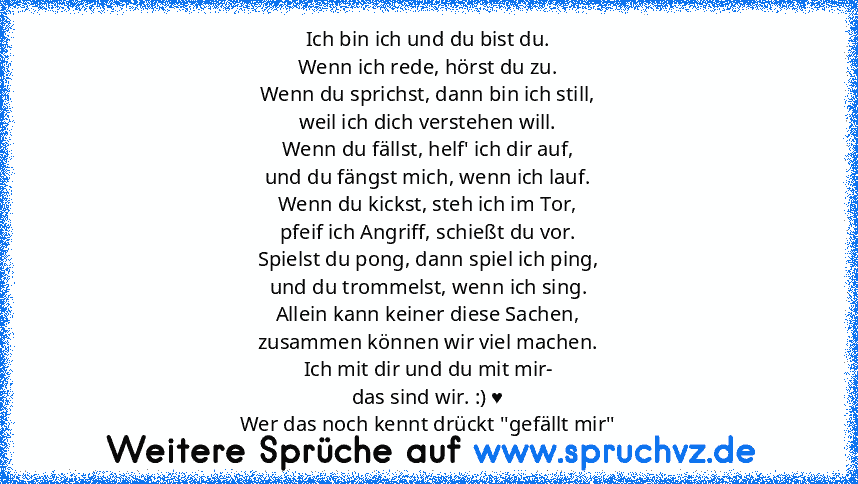 Ich bin ich und du bist du.
Wenn ich rede, hörst du zu.
Wenn du sprichst, dann bin ich still,
weil ich dich verstehen will.
Wenn du fällst, helf' ich dir auf,
und du fängst mich, wenn ich lauf.
Wenn du kickst, steh ich im Tor,
pfeif ich Angriff, schießt du vor.
Spielst du pong, dann spiel ich ping,
und du trommelst, wenn ich sing.
Allein kann keiner diese Sachen,
zusammen können wir viel machen...