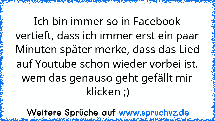 Ich bin immer so in Facebook vertieft, dass ich immer erst ein paar Minuten später merke, dass das Lied auf Youtube schon wieder vorbei ist.
wem das genauso geht gefällt mir klicken ;)