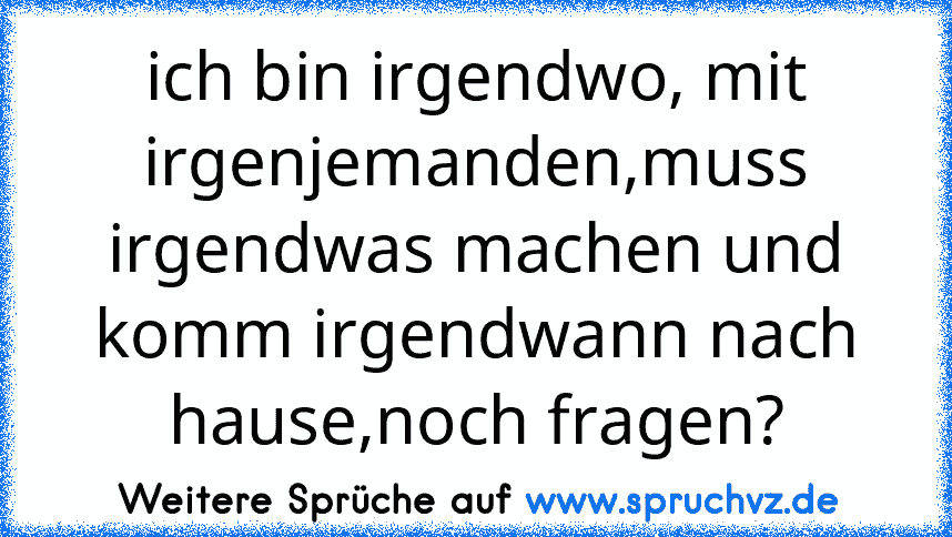 ich bin irgendwo, mit irgenjemanden,muss irgendwas machen und komm irgendwann nach hause,noch fragen?