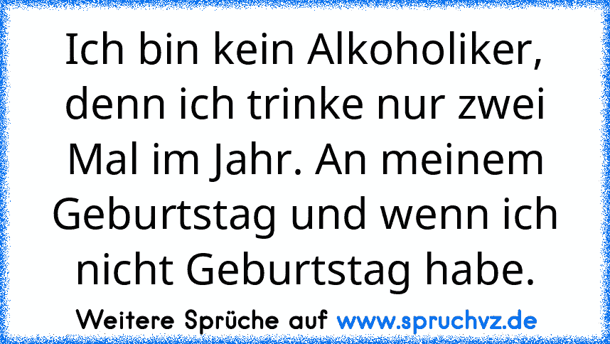 Ich bin kein Alkoholiker, denn ich trinke nur zwei Mal im Jahr. An meinem Geburtstag und wenn ich nicht Geburtstag habe.