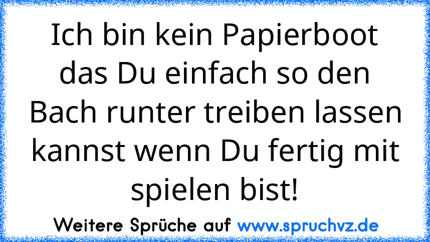 Ich bin kein Papierboot das Du einfach so den Bach runter treiben lassen kannst wenn Du fertig mit spielen bist!