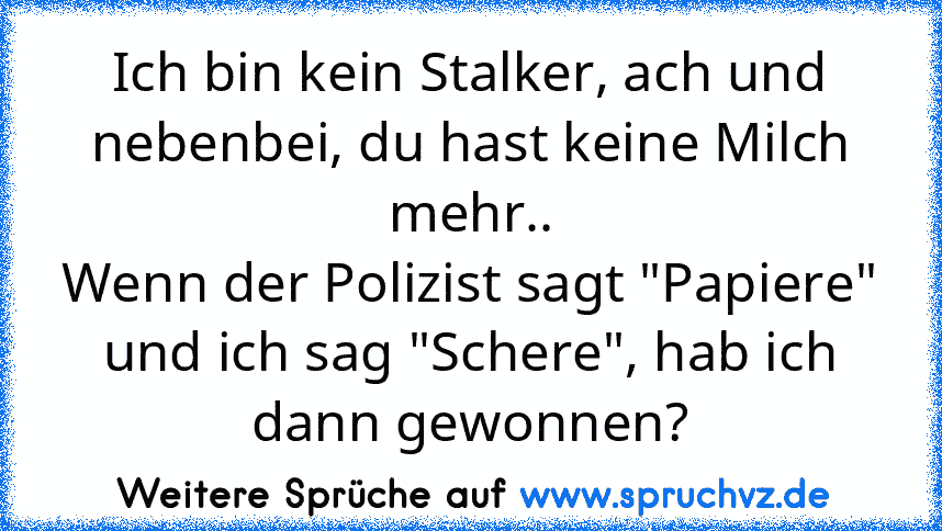 Ich bin kein Stalker, ach und nebenbei, du hast keine Milch mehr..
Wenn der Polizist sagt "Papiere" und ich sag "Schere", hab ich dann gewonnen?