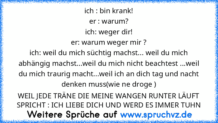 ich : bin krank!
er : warum?
ich: weger dir!
er: warum weger mir ?
ich: weil du mich süchtig machst... weil du mich abhängig machst...weil du mich nicht beachtest ...weil du mich traurig macht...weil ich an dich tag und nacht denken muss(wie ne droge )
WEIL JEDE TRÄNE DIE MEINE WANGEN RUNTER LÄUFT SPRICHT : ICH LIEBE DICH UND WERD ES IMMER TUHN