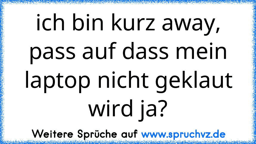 ich bin kurz away, pass auf dass mein laptop nicht geklaut wird ja?