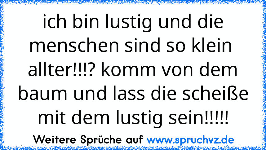 ich bin lustig und die menschen sind so klein 
allter!!!? komm von dem baum und lass die scheiße mit dem lustig sein!!!!!