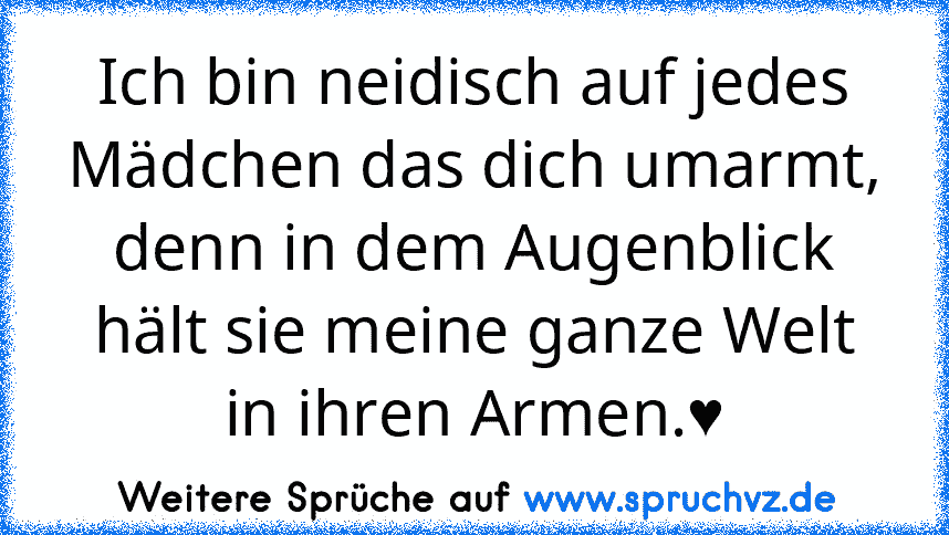 Ich bin neidisch auf jedes Mädchen das dich umarmt, denn in dem Augenblick hält sie meine ganze Welt in ihren Armen.♥