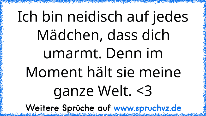 Ich bin neidisch auf jedes Mädchen, dass dich umarmt. Denn im Moment hält sie meine ganze Welt. 