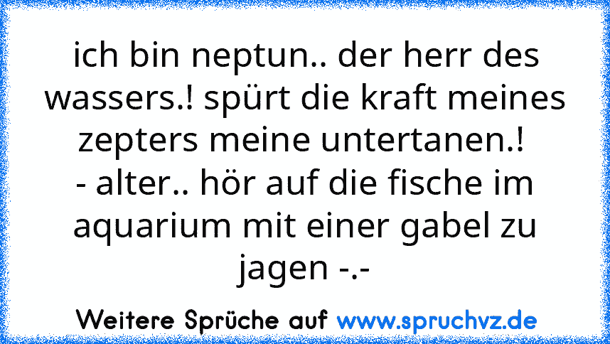 ich bin neptun.. der herr des wassers.! spürt die kraft meines zepters meine untertanen.! 
- alter.. hör auf die fische im aquarium mit einer gabel zu jagen -.-