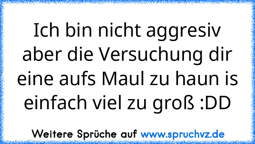 Ich bin nicht aggresiv aber die Versuchung dir eine aufs Maul zu haun is einfach viel zu groß :DD