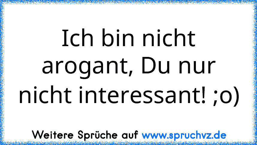 Ich bin nicht arogant, Du nur nicht interessant! ;o)