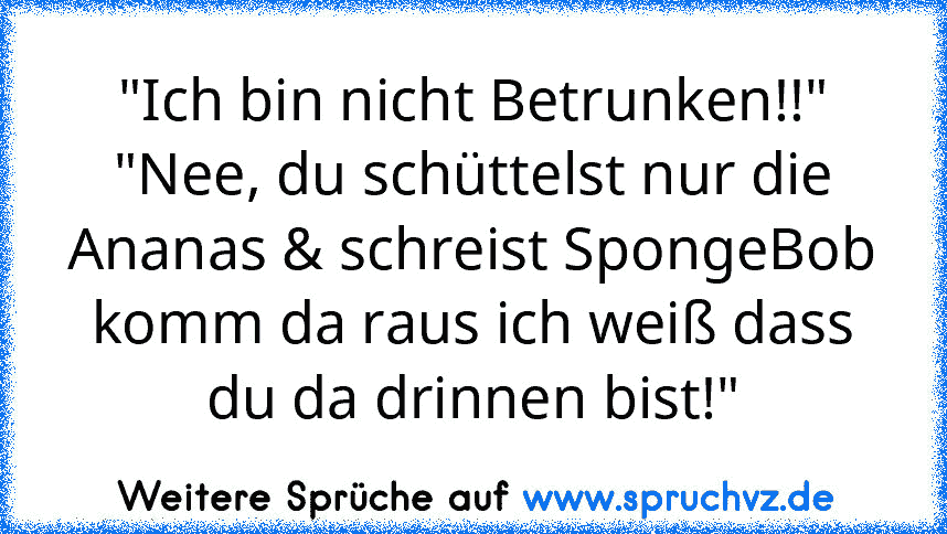 "Ich bin nicht Betrunken!!"
"Nee, du schüttelst nur die Ananas & schreist SpongeBob komm da raus ich weiß dass du da drinnen bist!"