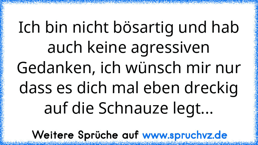 Ich bin nicht bösartig und hab auch keine agressiven Gedanken, ich wünsch mir nur dass es dich mal eben dreckig auf die Schnauze legt...