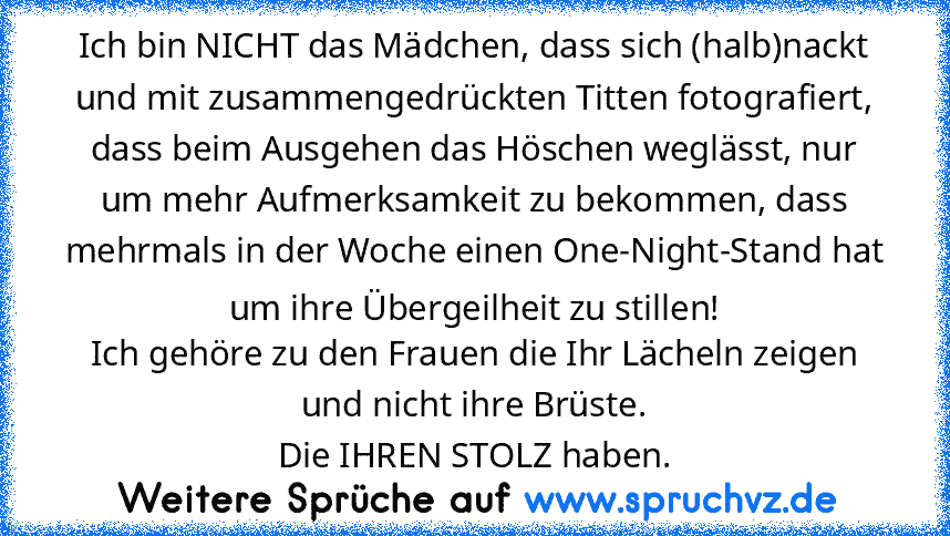 Ich bin NICHT das Mädchen, dass sich (halb)nackt und mit zusammengedrückten Titten fotografiert, dass beim Ausgehen das Höschen weglässt, nur um mehr Aufmerksamkeit zu bekommen, dass mehrmals in der Woche einen One-Night-Stand hat um ihre Übergeilheit zu stillen!
Ich gehöre zu den Frauen die Ihr Lächeln zeigen und nicht ihre Brüste.
Die IHREN STOLZ haben.