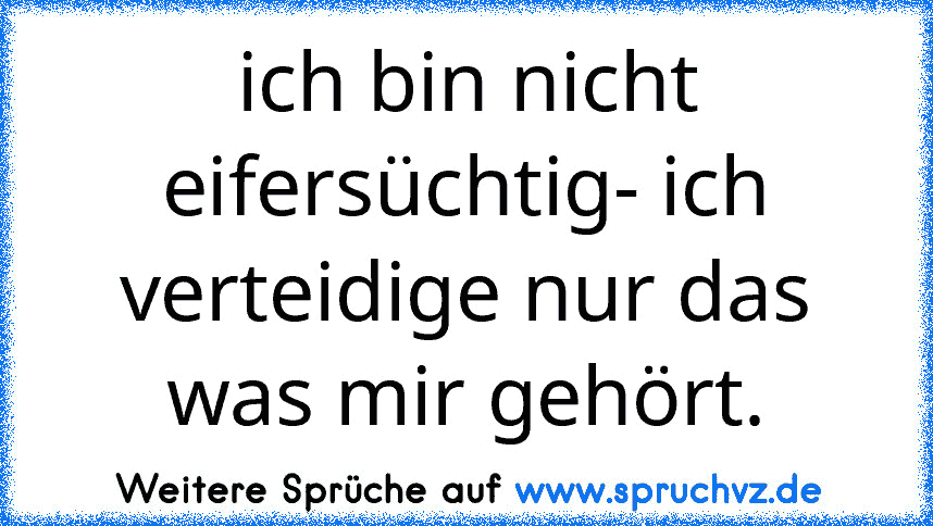 ich bin nicht eifersüchtig- ich verteidige nur das was mir gehört.