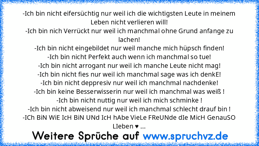 -Ich bin nicht eifersüchtig nur weil ich die wichtigsten Leute in meinem Leben nicht verlieren will!
-Ich bin nich Verrückt nur weil ich manchmal ohne Grund anfange zu lachen!
-Ich bin nicht eingebildet nur weil manche mich hüpsch finden!
-Ich bin nicht Perfekt auch wenn ich manchmal so tue!
-Ich bin nicht arrogant nur weil ich manche Leute nicht mag!
-Ich bin nicht fies nur weil ich manchmal s...