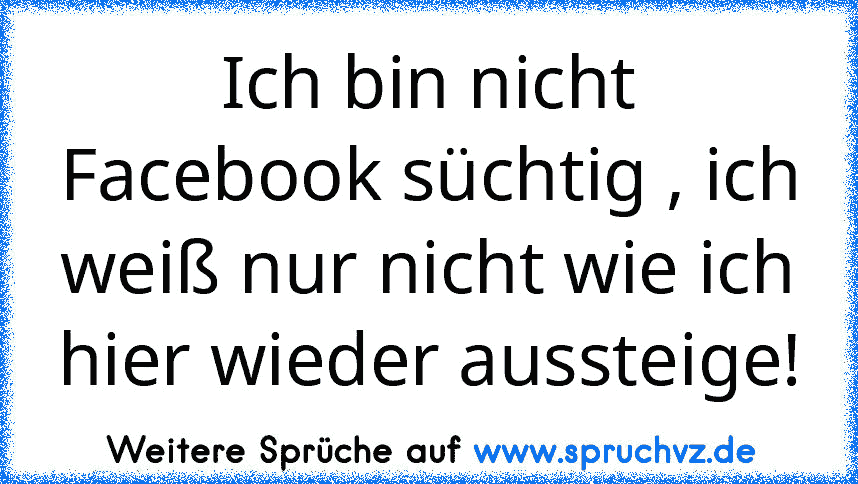 Ich bin nicht Facebook süchtig , ich weiß nur nicht wie ich hier wieder aussteige!