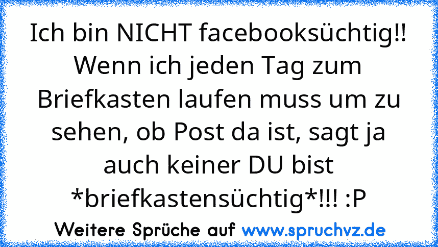 Ich bin NICHT facebooksüchtig!! Wenn ich jeden Tag zum Briefkasten laufen muss um zu sehen, ob Post da ist, sagt ja auch keiner DU bist *briefkastensüchtig*!!! :P