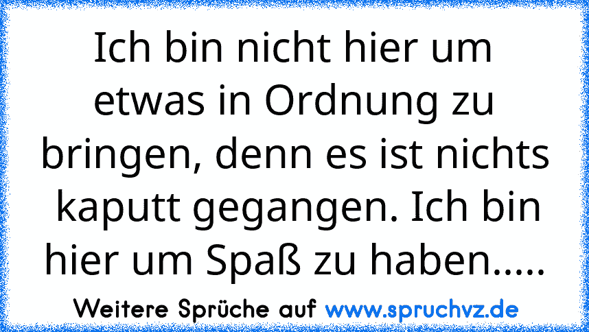 Ich bin nicht hier um etwas in Ordnung zu bringen, denn es ist nichts  kaputt gegangen. Ich bin hier um Spaß zu haben.....