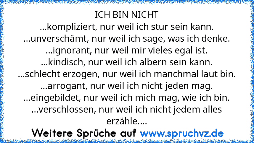 ICH BIN NICHT
...kompliziert, nur weil ich stur sein kann.
...unverschämt, nur weil ich sage, was ich denke.
...ignorant, nur weil mir vieles egal ist.
...kindisch, nur weil ich albern sein kann.
...schlecht erzogen, nur weil ich manchmal laut bin.
...arrogant, nur weil ich nicht jeden mag.
...eingebildet, nur weil ich mich mag, wie ich bin.
...verschlossen, nur weil ich nicht jedem alles erzäh...