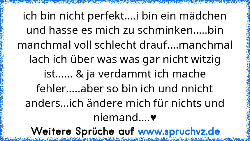 ich bin nicht perfekt....i bin ein mädchen und hasse es mich zu schminken.....bin manchmal voll schlecht drauf....manchmal lach ich über was was gar nicht witzig ist...... & ja verdammt ich mache fehler.....aber so bin ich und nnicht anders...ich ändere mich für nichts und niemand....♥