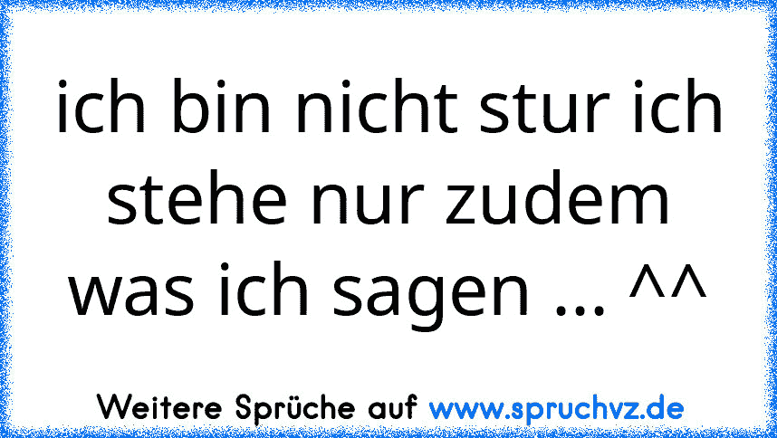 ich bin nicht stur ich stehe nur zudem was ich sagen ... ^^