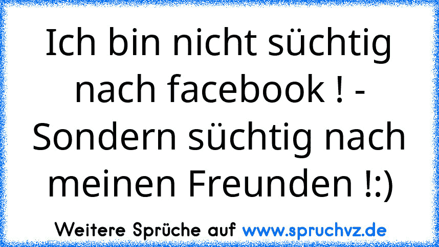 Ich bin nicht süchtig nach facebook ! - Sondern süchtig nach meinen Freunden !:)