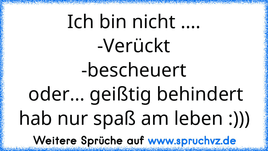 Ich bin nicht ....
-Verückt
-bescheuert
 oder... geißtig behindert
hab nur spaß am leben :)))