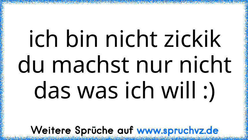 ich bin nicht zickik du machst nur nicht das was ich will :)