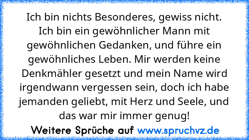 Ich bin nichts Besonderes, gewiss nicht. Ich bin ein gewöhnlicher Mann mit gewöhnlichen Gedanken, und führe ein gewöhnliches Leben. Mir werden keine Denkmähler gesetzt und mein Name wird irgendwann vergessen sein, doch ich habe jemanden geliebt, mit Herz und Seele, und das war mir immer genug!