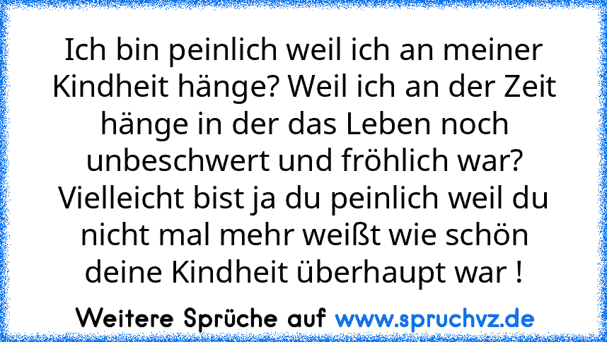 Ich bin peinlich weil ich an meiner Kindheit hänge? Weil ich an der Zeit hänge in der das Leben noch unbeschwert und fröhlich war?
Vielleicht bist ja du peinlich weil du nicht mal mehr weißt wie schön deine Kindheit überhaupt war !