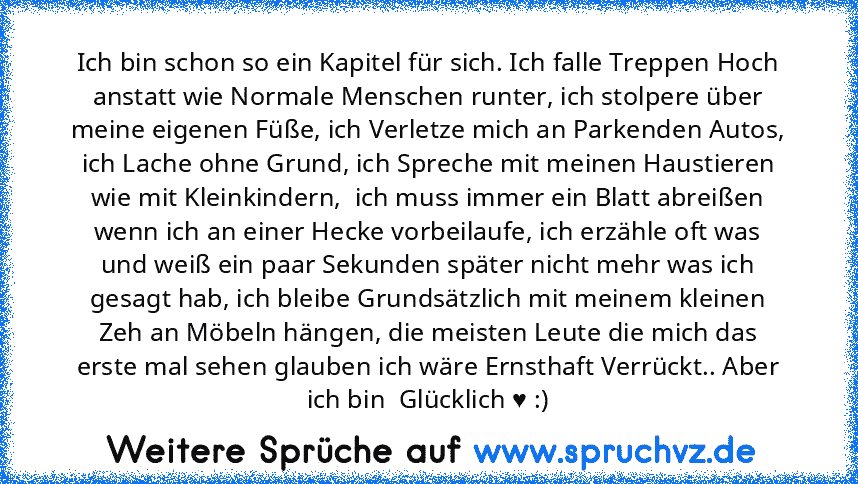 Ich bin schon so ein Kapitel für sich. Ich falle Treppen Hoch anstatt wie Normale Menschen runter, ich stolpere über meine eigenen Füße, ich Verletze mich an Parkenden Autos, ich Lache ohne Grund, ich Spreche mit meinen Haustieren wie mit Kleinkindern,  ich muss immer ein Blatt abreißen wenn ich an einer Hecke vorbeilaufe, ich erzähle oft was und weiß ein paar Sekunden später nicht mehr was ich...