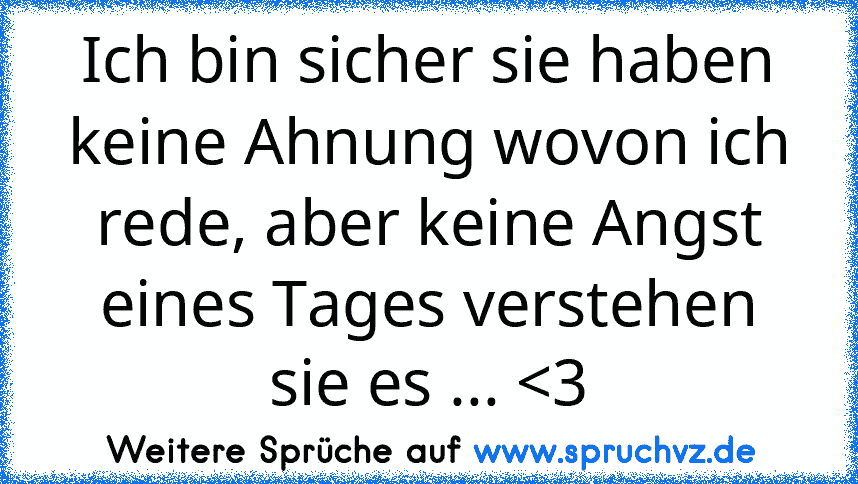 Ich bin sicher sie haben keine Ahnung wovon ich rede, aber keine Angst eines Tages verstehen sie es ... 