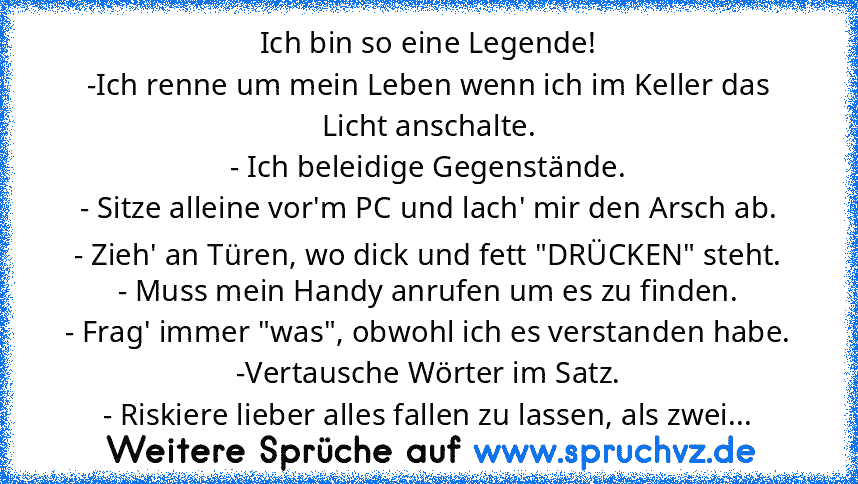 Ich bin so eine Legende!
-Ich renne um mein Leben wenn ich im Keller das Licht anschalte.
- Ich beleidige Gegenstände.
- Sitze alleine vor'm PC und lach' mir den Arsch ab.
- Zieh' an Türen, wo dick und fett "DRÜCKEN" steht.
- Muss mein Handy anrufen um es zu finden.
- Frag' immer "was", obwohl ich es verstanden habe.
-Vertausche Wörter im Satz.
- Riskiere lieber alles fallen zu lassen, als zwei...