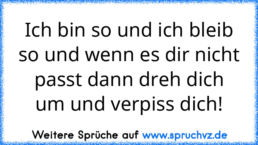 Ich bin so und ich bleib so und wenn es dir nicht passt dann dreh dich um und verpiss dich!