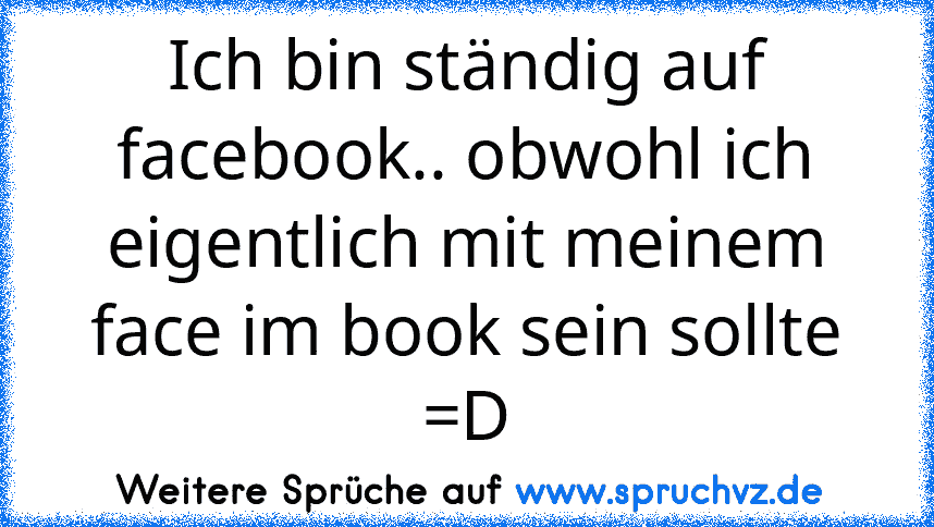 Ich bin ständig auf facebook.. obwohl ich eigentlich mit meinem face im book sein sollte =D