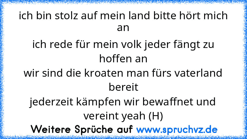 ich bin stolz auf mein land bitte hört mich an
ich rede für mein volk jeder fängt zu hoffen an
wir sind die kroaten man fürs vaterland bereit
jederzeit kämpfen wir bewaffnet und vereint yeah (H)