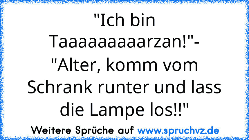 "Ich bin Taaaaaaaaarzan!"-
"Alter, komm vom Schrank runter und lass die Lampe los!!"