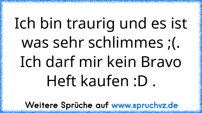 Ich bin traurig und es ist was sehr schlimmes ;(.
Ich darf mir kein Bravo Heft kaufen :D .