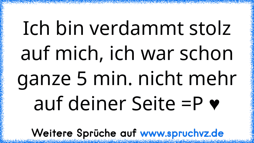 Ich bin verdammt stolz auf mich, ich war schon ganze 5 min. nicht mehr auf deiner Seite =P ♥