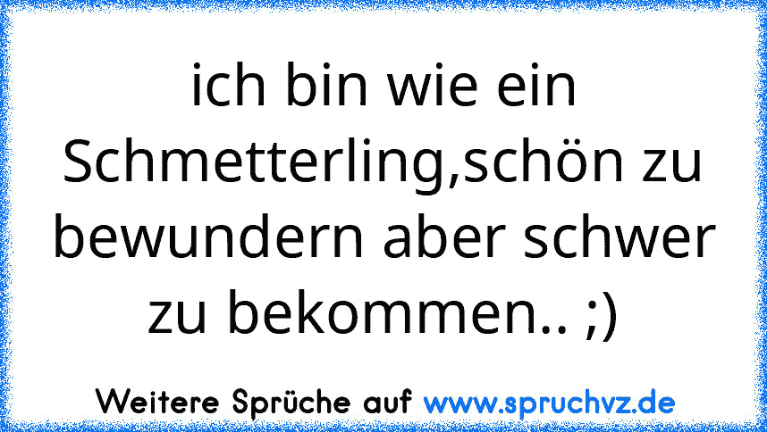 ich bin wie ein Schmetterling,schön zu bewundern aber schwer zu bekommen.. ;)