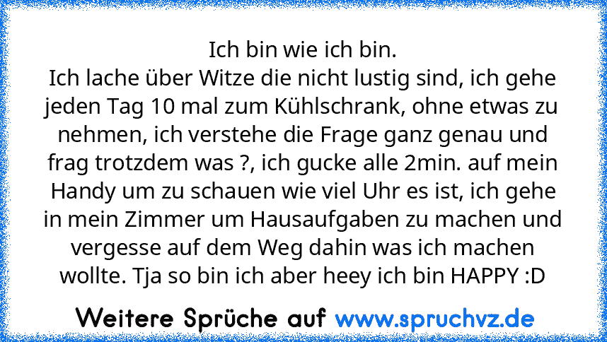 Ich bin wie ich bin.
Ich lache über Witze die nicht lustig sind, ich gehe jeden Tag 10 mal zum Kühlschrank, ohne etwas zu nehmen, ich verstehe die Frage ganz genau und frag trotzdem was ?, ich gucke alle 2min. auf mein Handy um zu schauen wie viel Uhr es ist, ich gehe in mein Zimmer um Hausaufgaben zu machen und vergesse auf dem Weg dahin was ich machen wollte. Tja so bin ich aber heey ich bin ...