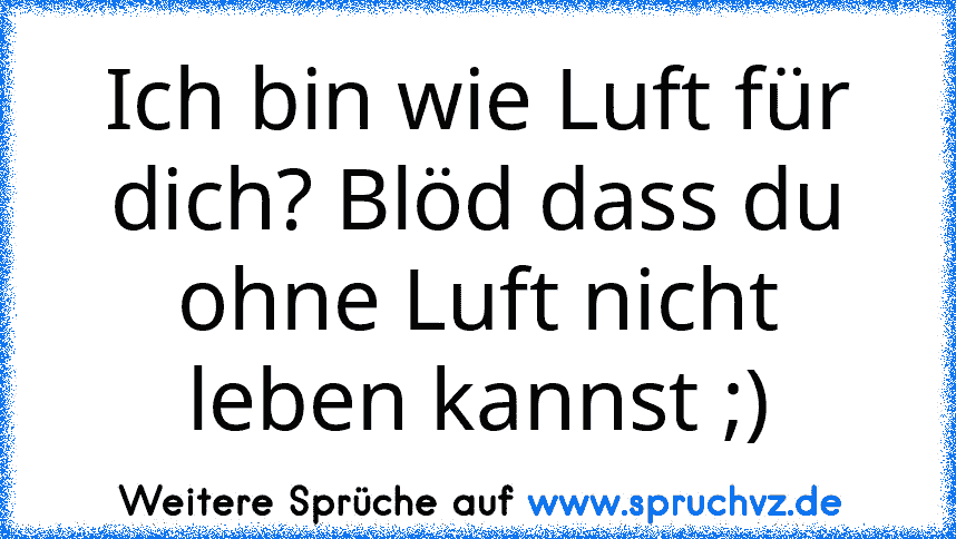 Ich bin wie Luft für dich? Blöd dass du ohne Luft nicht leben kannst ;)