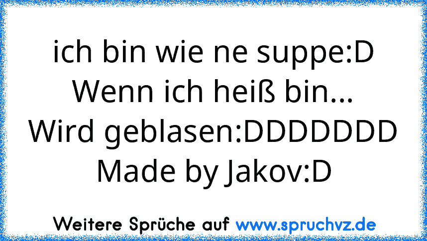 ich bin wie ne suppe:D
Wenn ich heiß bin...
Wird geblasen:DDDDDDD
Made by Jakov:D