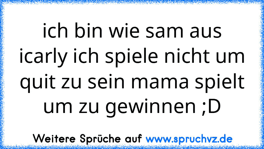 ich bin wie sam aus icarly ich spiele nicht um quit zu sein mama spielt um zu gewinnen ;D