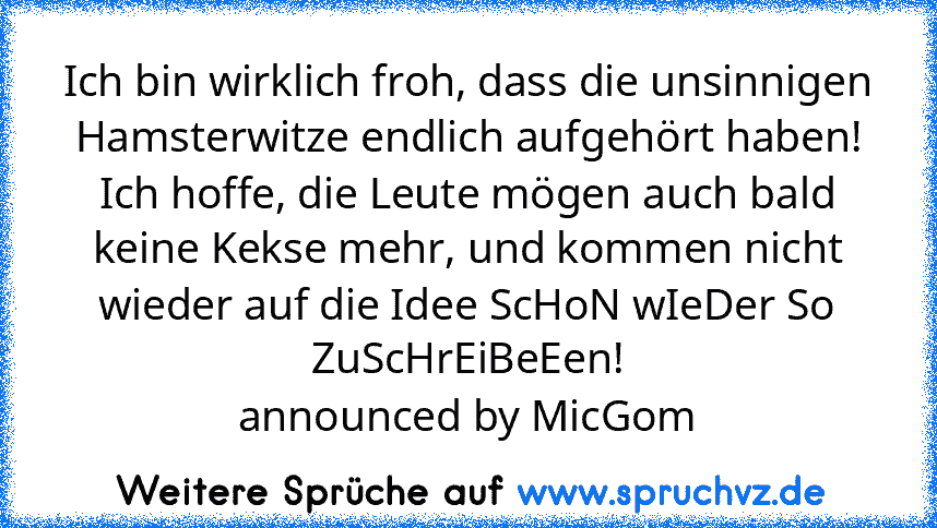 Ich bin wirklich froh, dass die unsinnigen Hamsterwitze endlich aufgehört haben!
Ich hoffe, die Leute mögen auch bald keine Kekse mehr, und kommen nicht wieder auf die Idee ScHoN wIeDer So ZuScHrEiBeEen!
announced by MicGom