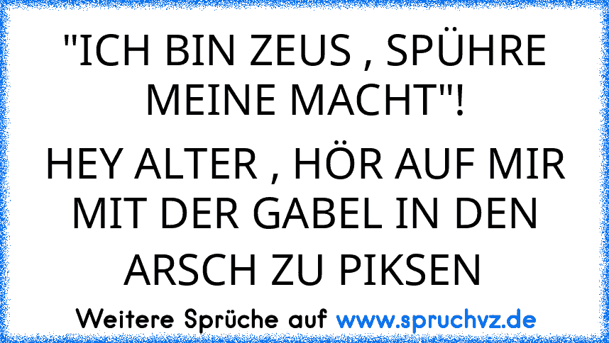 "ICH BIN ZEUS , SPÜHRE MEINE MACHT"!
HEY ALTER , HÖR AUF MIR MIT DER GABEL IN DEN ARSCH ZU PIKSEN