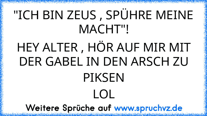 "ICH BIN ZEUS , SPÜHRE MEINE MACHT"!
HEY ALTER , HÖR AUF MIR MIT DER GABEL IN DEN ARSCH ZU PIKSEN
LOL