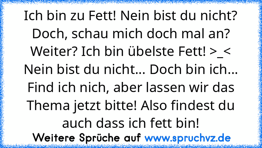 Ich bin zu Fett! Nein bist du nicht? Doch, schau mich doch mal an? Weiter? Ich bin übelste Fett! >_< Nein bist du nicht... Doch bin ich... Find ich nich, aber lassen wir das Thema jetzt bitte! Also findest du auch dass ich fett bin!