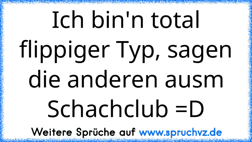 Ich bin'n total flippiger Typ, sagen die anderen ausm Schachclub =D