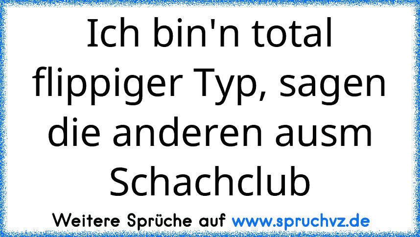 Ich bin'n total flippiger Typ, sagen die anderen ausm Schachclub